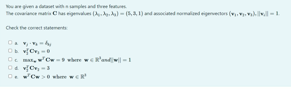 You are given a dataset with n samples and three features.
The covariance matrix C has eigenvalues (A1, A2, A3) = (5,3, 1) and associated normalized eigenvectors (vị, V2, V3), ||V;|| = 1.
Check the correct statements:
Vj • V½ = Skj
O b. v Cv3 = 0
maxw w"Cw = 9 where w e R°and||w|| = 1
O d. vCv, = 3
a.
O e. w"Cw >0 where w € R³
O O
