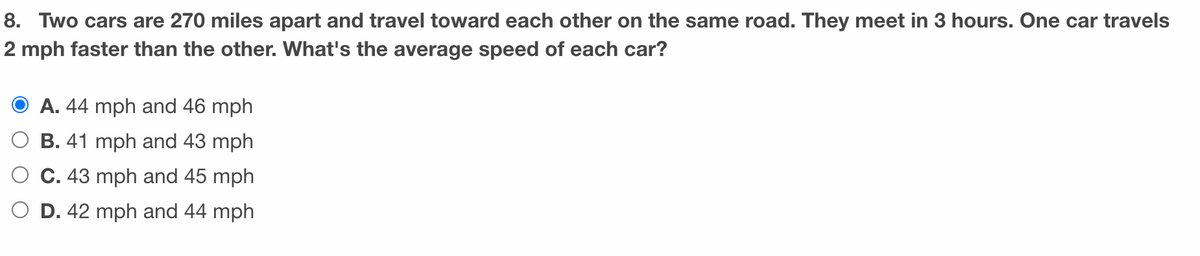 **Problem 8:** 

Two cars are 270 miles apart and travel toward each other on the same road. They meet in 3 hours. One car travels 2 mph faster than the other. What's the average speed of each car?

**Options:**

- A. 44 mph and 46 mph (correct)
- B. 41 mph and 43 mph
- C. 43 mph and 45 mph
- D. 42 mph and 44 mph

**Explanation:** To solve this problem, we calculate the speeds using the given condition that the total distance is covered in 3 hours — with one car traveling 2 mph faster than the other.