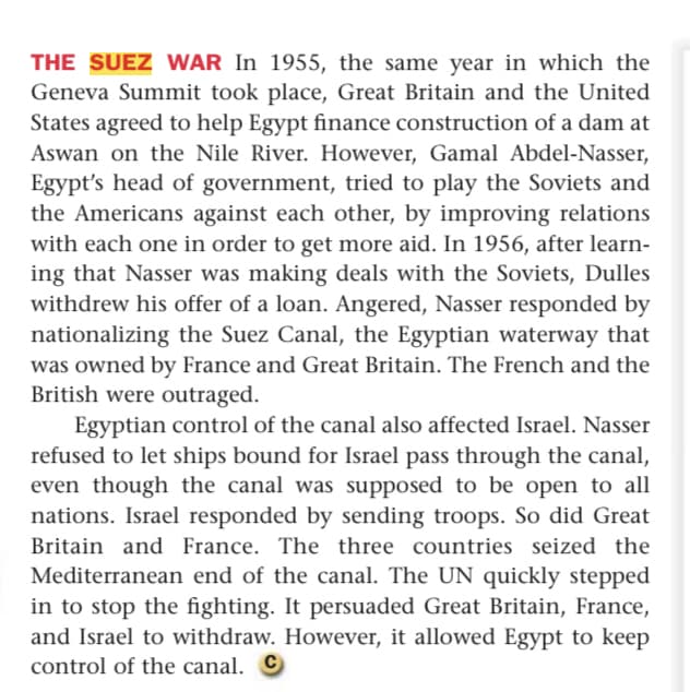 THE SUEZ WAR In 1955, the same year in which the
Geneva Summit took place, Great Britain and the United
States agreed to help Egypt finance construction of a dam at
Aswan on the Nile River. However, Gamal Abdel-Nasser,
Egypt's head of government, tried to play the Soviets and
the Americans against each other, by improving relations
with each one in order to get more aid. In 1956, after learn-
ing that Nasser was making deals with the Soviets, Dulles
withdrew his offer of a loan. Angered, Nasser responded by
nationalizing the Suez Canal, the Egyptian waterway that
was owned by France and Great Britain. The French and the
British were outraged.
Egyptian control of the canal also affected Israel. Nasser
refused to let ships bound for Israel pass through the canal,
even though the canal was supposed to be open to all
nations. Israel responded by sending troops. So did Great
Britain and France. The three countries seized the
Mediterranean end of the canal. The UN quickly stepped
in to stop the fighting. It persuaded Great Britain, France,
and Israel to withdraw. However, it allowed Egypt to keep
control of the canal. O
