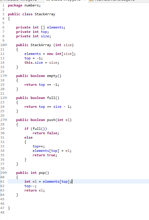 1 package numbers;
2
3 public class StackArray
4 {
private int [] elements;
private int top;
private int size;
7
8.
9.
100
public StackArray (int size)
{
elements = new int[size];
top = -1;
this.size = size;
11
12
13
14
15
}
16
public boolean empty()
{
return top
}
170
18
19
== -1:
20
21
public boolean full()
{
return top == size - 1;
}
220
23
24
25
26
public boolean push(int el)
{
if (full())
return false;
270
28
29
30
31
else
{
top++;
elements[top] = el;
32
33
34
35
return true;
36
}
37
38
390
40
41
42
public int pop()
{
int el = elements[top];|
top--;
return el;
43
44
}
45
46
47 }
48
