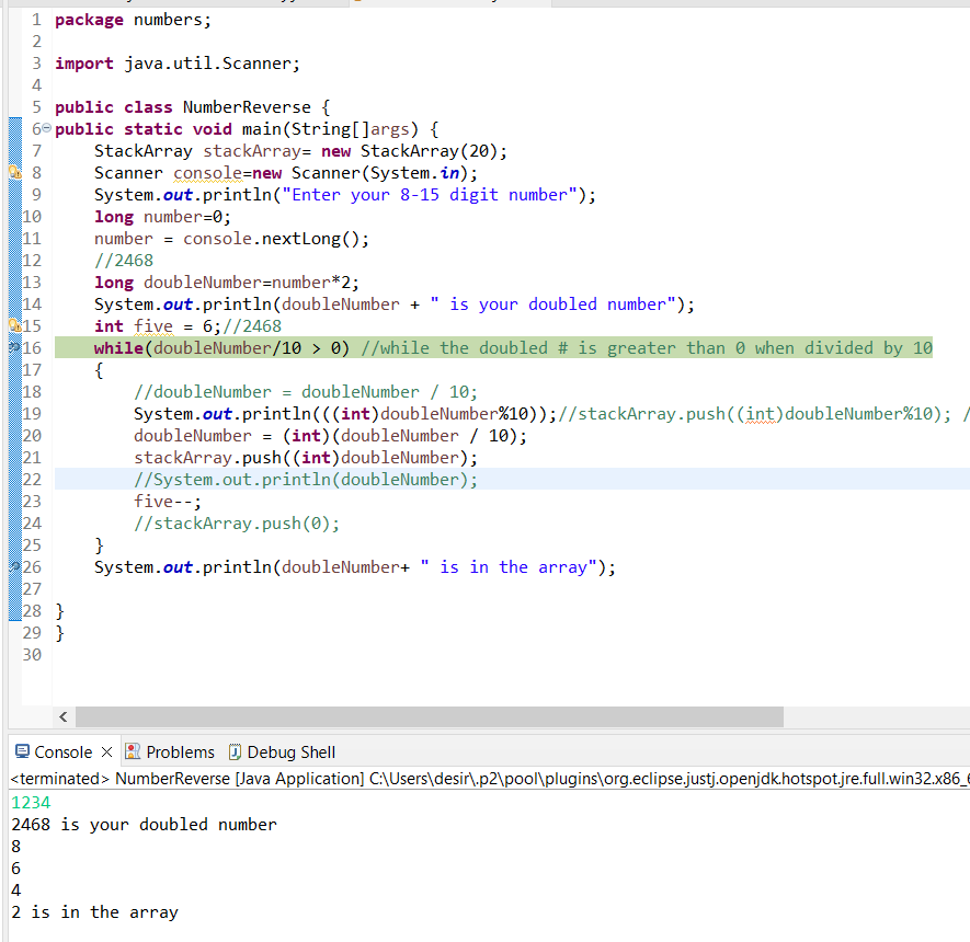1 package numbers;
2
3 import java.util.Scanner;
4
5 public class NumberReverse {
6° public static void main(String[]args) {
StackArray stackArray= new StackArray(20);
Scanner console=new Scanner(System.in);
System.out.println("Enter your 8-15 digit number");
long number=0;
number = console.nextLong();
//2468
long doubleNumber=number*2;
System.out.println(doubleNumber + " is your doubled number");
int five = 6;//2468
while(doubleNumber/10 > 0) //while the doubled # is greater than 0 when divided by 10
{
//doubleNumber = doubleNumber / 10;
System.out.println(((int)doubleNumber%10));//stackArray.push((int)doubleNumber%10); /
doubleNumber = (int)(doubleNumber / 10);
stackArray.push((int)doubleNumber);
//System.out.println(doubleNumber);
five--;
//stackArray.push(0);
}
System.out.println(doubleNumber+ " is in the array");
7
8
9.
10
11
12
13
14
15
16
17
18
19
20
21
22
23
24
25
26
27
28 }
29 }
30
Console X
Problems D Debug Shell
<terminated> NumberReverse [Java Application] C:\Users\desir\.p2\pool\plugins\org.eclipse.justj.openjdk.hotspotjre.full.win32.x86_€
1234
2468 is your doubled number
8
2 is in the array
6 4
