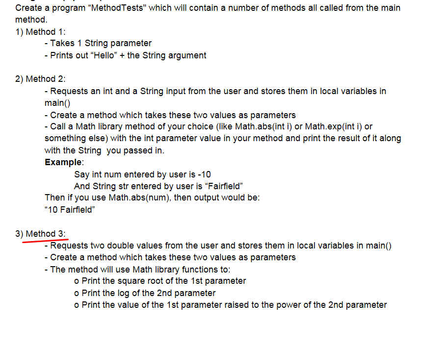 Create a program "MethodTests" which will contain a number of methods all called from the main
method.
1) Method 1:
- Takes 1 String parameter
- Prints out "Hello" + the String argument
2) Method 2:
- Requests an int and a String input from the user and stores them in local variables in
main()
- Create a method which takes these two values as parameters
- Call a Math library method of your choice (like Math.abs(int i) or Math.exp(int i) or
something else) with the int parameter value in your method and print the result of it along
with the String you passed in.
Example:
Say int num entered by user is -10
And String str entered by user is "Fairfield"
Then if you use Math.abs(num), then output would be:
"10 Fairfield"
3) Method 3:
- Requests two double values from the user and stores them in local variables in main()
- Create a method which takes these two values as parameters
- The method will use Math library functions to:
o Print the square root of the 1st parameter
o Print the log of the 2nd parameter
o Print the value of the 1st parameter raised to the power of the 2nd parameter
