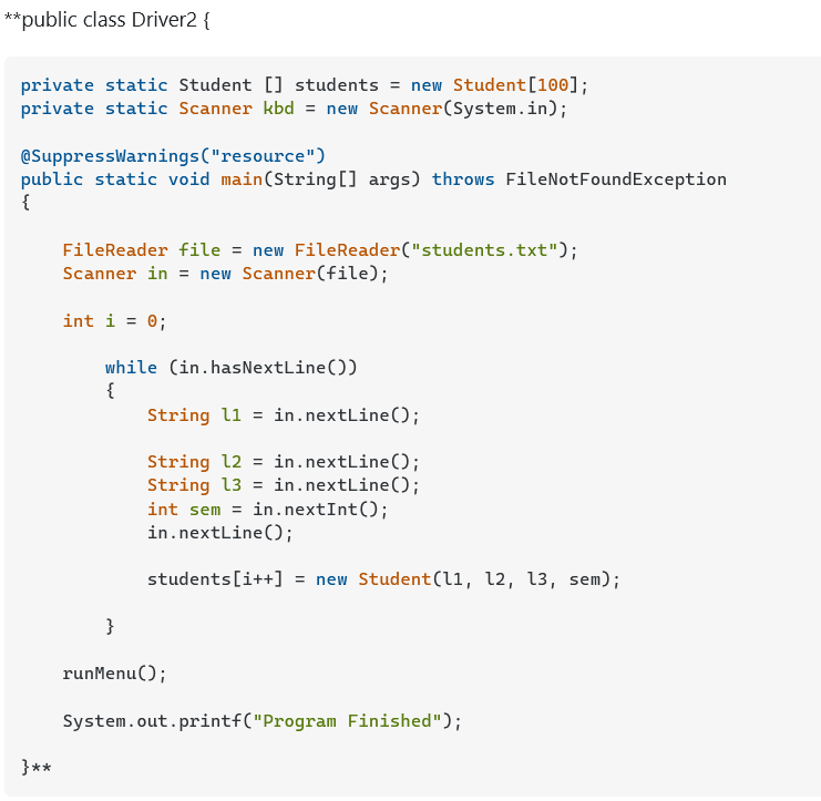 **public class Driver2 {
private static Student [] students = new Student[100];
private static Scanner kbd = new Scanner(System.in);
@SuppressWarnings("resource")
public static void main(String[] args) throws FileNotFoundException
{
FileReader file = new FileReader("students.txt");
Scanner in = new Scanner(file);
int i = 0;
while (in.hasNextLine())
{
String l1 = in.nextLine();
String 12 = in.nextLine();
String 13 = in.nextLine();
int sem = in.nextInt();
in.nextLine();
students[i++] = new Student(li, 12, 13, sem);
}
runMenu();
System.out.printf("Program Finished");
}**
