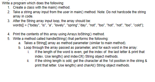 Write a program which does the following:
1. Create a class with the main() method.
2. Take a string array input from the user in main() method. Note: Do not hardcode the string
array in code.
3. After the String array input loop, the array should be:
words] = {"today", "is", "a", "lovely", "spring","day", "not", "too", "hot", "not", "too", "cold"};
4. Print the contents of this array using Arrays.toString() method.
5. Write a method called handleString() that performs the following:
a. Takes a String(] array as method parameter (similar to main method).
b. Loop through the array passed as parameter, and for each word in the array:
i. If the length of the word is even, get the index of the last letter & print that
index. Use length() and indexOf() String object methods.
If the string length is odd, get the character at the 1st position in the string &
i.
print that letter. Use length() and charAt() String object methods.
