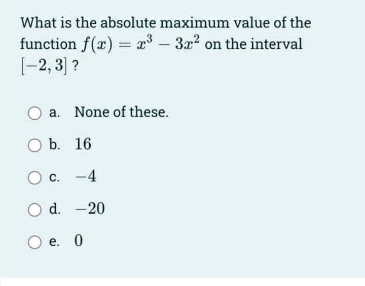 What is the absolute maximum value of the
function f(x) = x3 – 3x2 on the interval
[-2, 3] ?
O a. None of these.
b. 16
c. -4
O d. -20
е. 0

