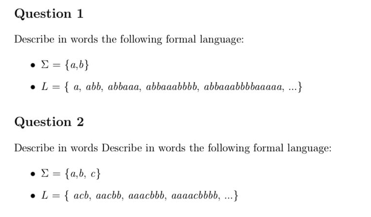 Question 1
Describe in words the following formal language:
• Σ = {a,b}
• L = { a, abb, abbaaa, abbaaabbbb, abbaaabbbbaaaaa, ...}
Question 2
Describe in words Describe in words the following formal language:
= {a,b,c}
L = { acb, aacbb, aaacbbb, aaaacbbbb, ...}