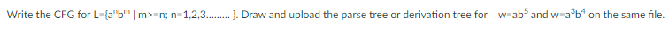 Write the CFG for L-{a^bm | m>-n; n=1,2,3.......... Draw and upload the parse tree or derivation tree for w-ab5 and w=a³b4 on the same file.
