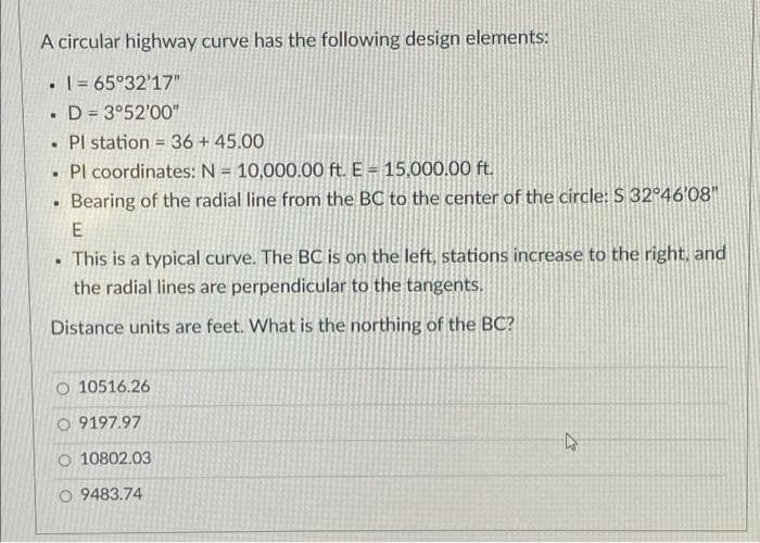 A circular highway curve has the following design elements:
• | = 65°32'17"
• D = 3°52'00"
• Pl station =36 + 45.00
Pl coordinates: N = 10,000.00 ft. E = 15,000.00 ft.
%3D
Bearing of the radial line from the BC to the center of the circle: S 32°46'08"
E
This is a typical curve. The BC is on the left, stations increase to the right, and
the radial lines are perpendicular to the tangents.
Distance units are feet. What is the northing of the BC?
O 10516.26
O 9197.97
O 10802.03
O 9483.74
