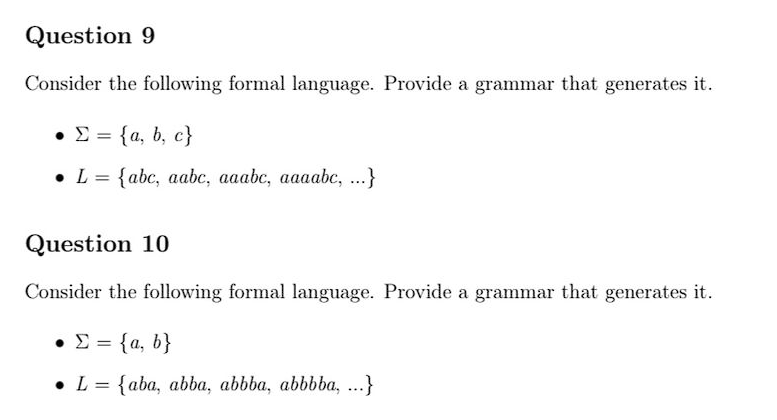 Question 9
Consider the following formal language. Provide a grammar that generates it.
• Σ = {a, b, c}
• L = {abc, aabc, aaabc, aaaabc, ...}
Question 10
Consider the following formal language. Provide a grammar that generates it.
• Σ = {a, b}
• L = {aba, abba, abbba, abbbba, ...}