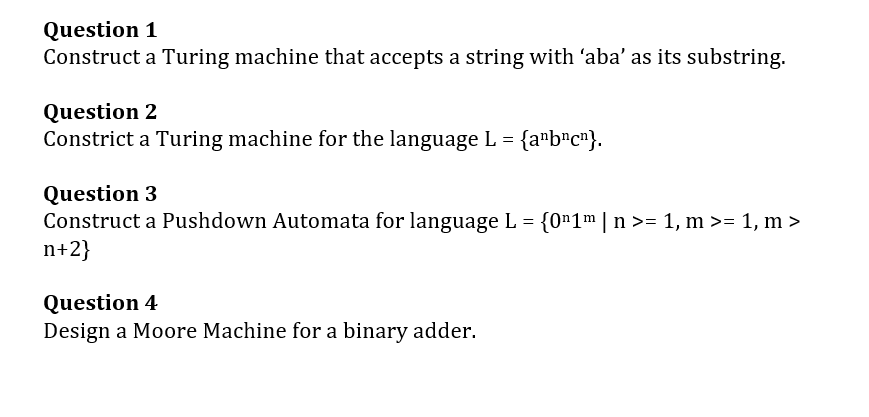 Question 1
Construct a Turing machine that accepts a string with 'aba' as its substring.
Question 2
Constrict a Turing machine for the language L = {a¹b¹c¹}.
Question 3
Construct a Pushdown Automata for language L = {0¹1m | n >= 1, m >= 1, m >
n+2}
Question 4
Design a Moore Machine for a binary adder.