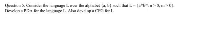 Question 5. Consider the language L over the alphabet (a, b) such that L = {ab: n>0, m>0}.
Develop a PDA for the language L. Also develop a CFG for L