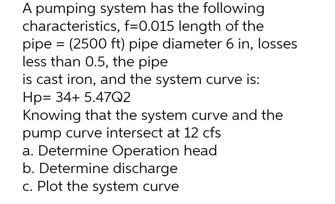 A pumping system has the following
characteristics, f=0.015 length of the
pipe = (2500 ft) pipe diameter 6 in, losses
less than 0.5, the pipe
is cast iron, and the system curve is:
Hp= 34+ 5.47Q2
Knowing that the system curve and the
pump curve intersect at 12 cfs
a. Determine Operation head
b. Determine discharge
c. Plot the system curve
