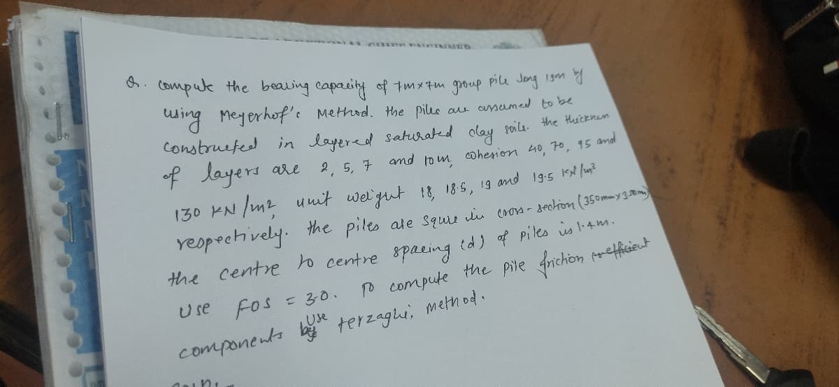 C MED
6. Compule the beauing capacity of tmx7m group pilu Jong 19m a
duing Meyerhof's Method. Hhe piles au ausumed to be
Construefed in layered saturated olay soila the Huicenem
of layers
are
2, 5, 7
and toim coherion 40, 7o, 15 and
130 KN /m2 umit welgut !8, 185, 19 and 19:5 KN lu?
reopechvely. the piles ate squie iu crora - sectron (350mmy30om
the centre to centre 8pacing td) of piles is l4m.
Use Fos
P compute the pile Anichon prefisieut
=30.
LUse
components b terzagli, method.
