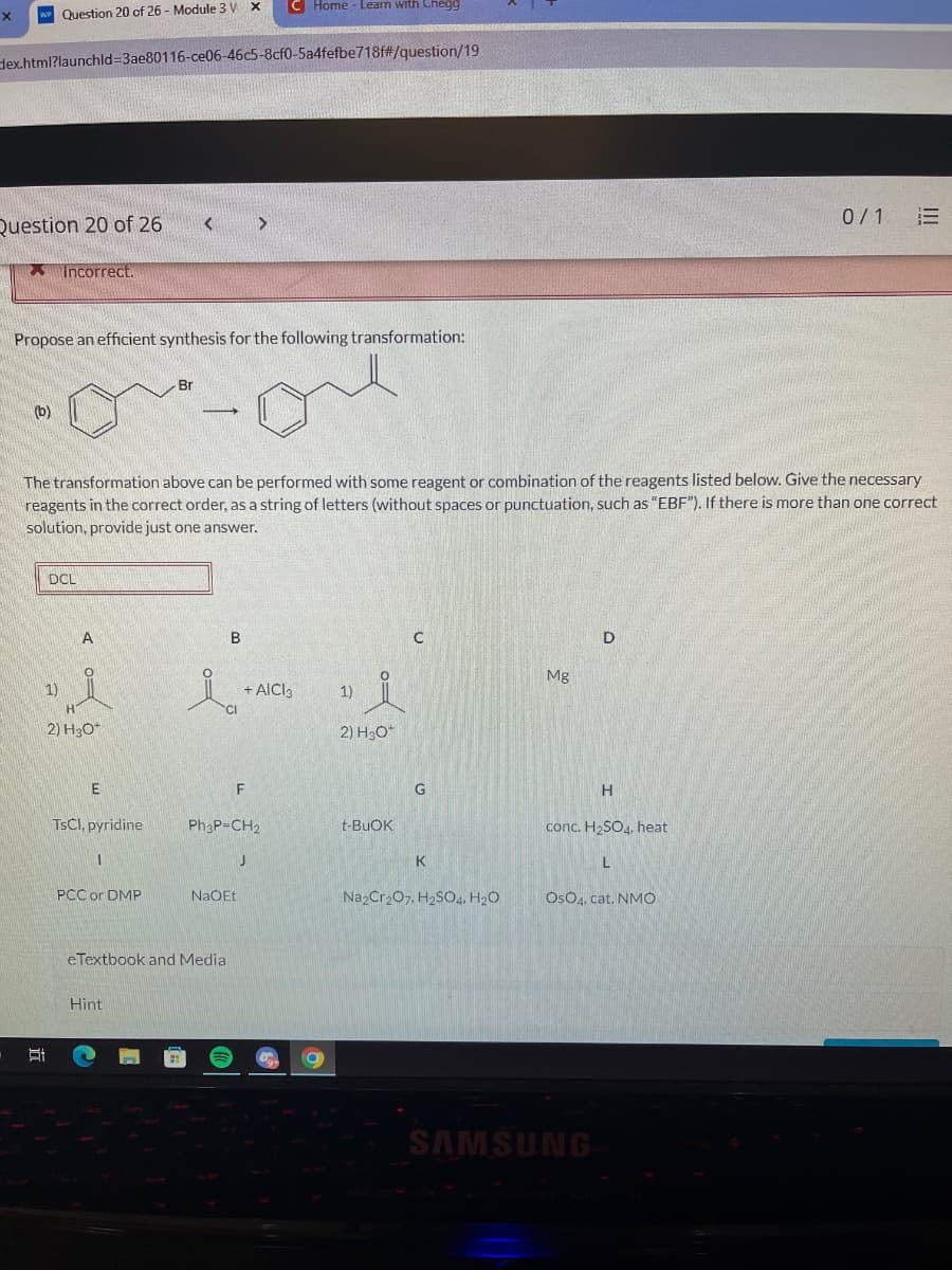 X WP Question 20 of 26 - Module 3 V X
dex.html?launchld-3ae80116-ce06-46c5-8cf0-5a4fefbe718f#/question/19
Question 20 of 26
(b)
Incorrect.
Propose an efficient synthesis for the following transformation:
on
DCL
1)
A
H
2) H₂O*
E
The transformation above can be performed with some reagent or combination of the reagents listed below. Give the necessary
reagents in the correct order, as a string of letters (without spaces or punctuation, such as "EBF"). If there is more than one correct
solution, provide just one answer.
TSCI, pyridine
1
PCC or DMP
<
Br
Hint
-
B
La
eTextbook and Media
>
F
NaOEt
C Home - Learn with Chegg
Ph3P=CH₂
+ AICI 3
J
1)
2) H3O+
t-BUOK
C
G
K
Na2Cr₂O7, H2SO4, H₂O
Mg
D
H
conc. H₂SO4, heat
L
SAMSUNG
OSO4, cat. NMO
0/1