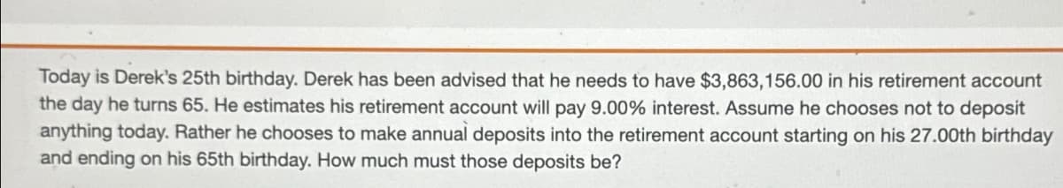 Today is Derek's 25th birthday. Derek has been advised that he needs to have $3,863,156.00 in his retirement account
the day he turns 65. He estimates his retirement account will pay 9.00% interest. Assume he chooses not to deposit
anything today. Rather he chooses to make annual deposits into the retirement account starting on his 27.00th birthday
and ending on his 65th birthday. How much must those deposits be?