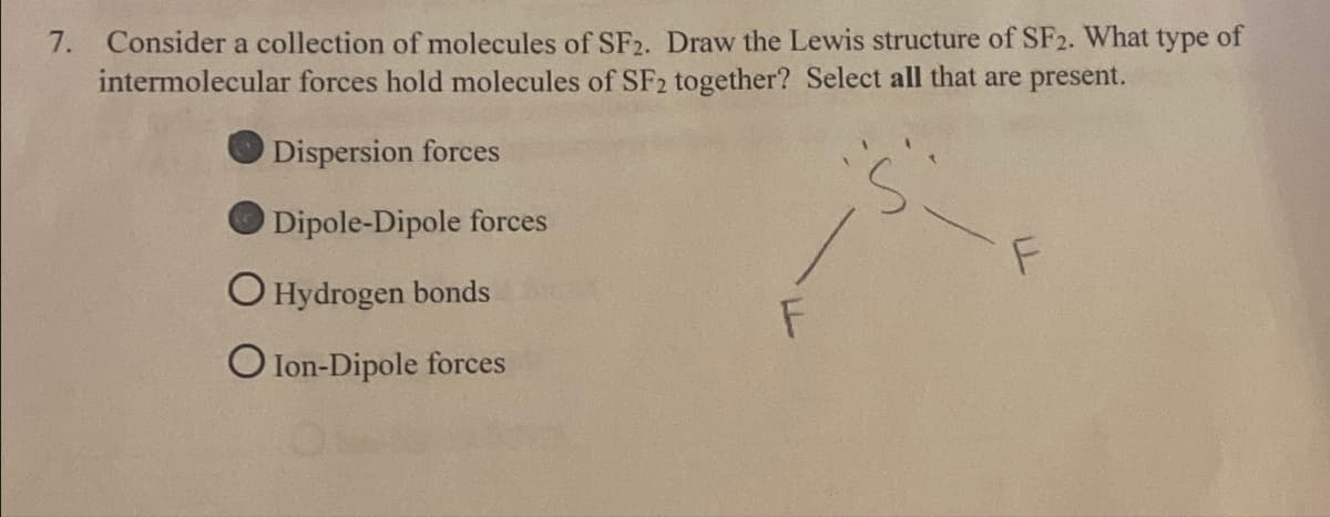 7. Consider a collection of molecules of SF2. Draw the Lewis structure of SF2. What type of
intermolecular forces hold molecules of SF2 together? Select all that are present.
Dispersion forces
Dipole-Dipole forces
O Hydrogen bonds
O Ion-Dipole forces
F
F