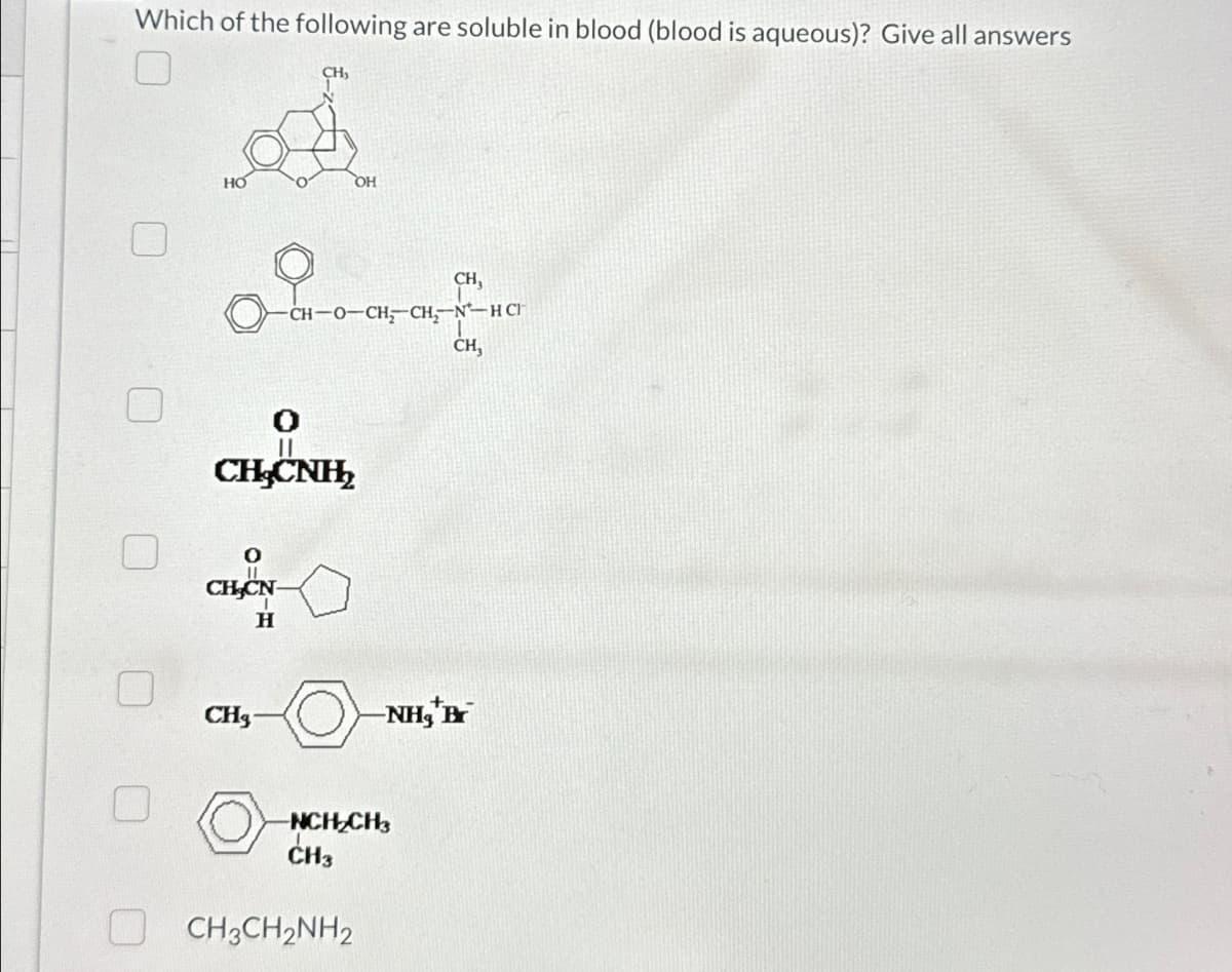 Which of the following are soluble in blood (blood is aqueous)? Give all answers
0
HO
CH-CN-
H
CH₁
CHg
OH
CHCNH,
CH-O-CH,CH,N-HC
CH,
NCH₂CH3
CH3
CH3CH2NH2
CH,
-NH₂*Br