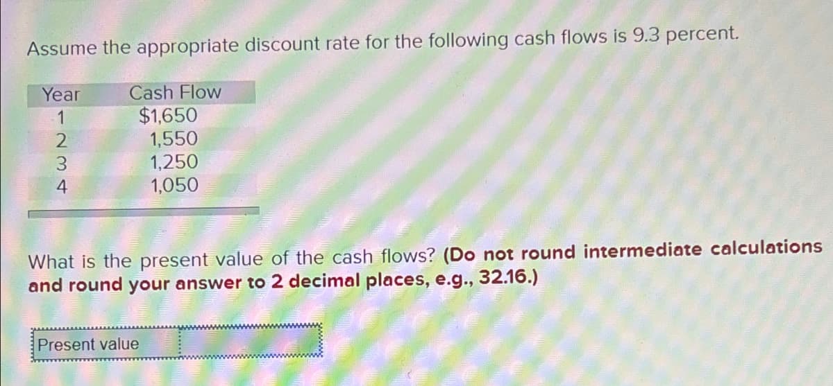 Assume the appropriate discount rate for the following cash flows is 9.3 percent.
Year
1234
Cash Flow
$1,650
1,550
1,250
1,050
What is the present value of the cash flows? (Do not round intermediate calculations
and round your answer to 2 decimal places, e.g., 32.16.)
Present value