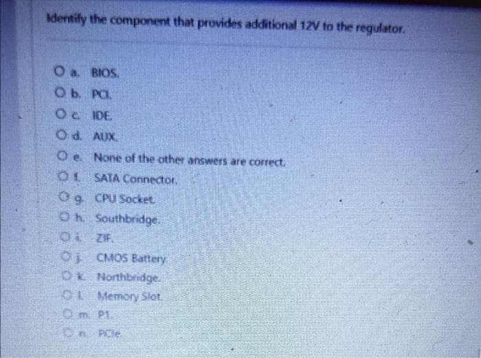 Identify the component that provides additional 12V to the regulator.
O a. BIOS.
O b. PC.
О с. IDE.
Od. AUX.
Oe. None of the other answers are correct.
01 SATA Connector.
Og CPU Socket.
Oh Southbridge.
01 ZIF.
Oj CMOS Battery
Ok Northbridge.
O Memory Slot.
0 m. Pt.
PCIe