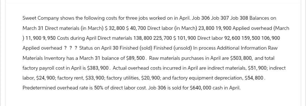 Sweet Company shows the following costs for three jobs worked on in April. Job 306 Job 307 Job 308 Balances on
March 31 Direct materials (in March) $ 32,800 $ 40, 700 Direct labor (in March) 23, 800 19, 900 Applied overhead (March
) 11,900 9,950 Costs during April Direct materials 138, 800 225,700 $ 101,900 Direct labor 92, 600 159, 500 106,900
Applied overhead ? ? ? Status on April 30 Finished (sold) Finished (unsold) In process Additional Information Raw
Materials Inventory has a March 31 balance of $89, 500. Raw materials purchases in April are $503, 800, and total
factory payroll cost in April is $383,900. Actual overhead costs incurred in April are indirect materials, $51,900; indirect
labor, $24,900; factory rent, $33,900; factory utilities, $20, 900; and factory equipment depreciation, $54,800.
Predetermined overhead rate is 50% of direct labor cost. Job 306 is sold for $640,000 cash in April.