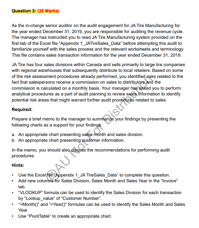 Question 3: (35 Marks)
As the in-charge senior auditor on the audit engagement for JA Tire Manufacturing for
the year ended December 31, 2019, you are responsible for auditing the revenue cycle.
The manager has instructed you to read JA Tire Manufacturing system provided on the
first tab of the Excel file "Appendix 1_JATireSales_Data" before attempting this audit to
familiarize yourself with the sales process and the relevant worksheets and terminology.
This file contains sales transaction information for the year ended December 31, 2019.
JA Tire has four sales divisions within Canada and sells primarily to large tire companies
with regional warehouses that subsequently distribute to local retailers. Based on some
of the risk assessment procedures already performed, you identified risks related to the
fact that salespersons receive a commission on sales to distributors and the
commission is calculated on a monthly basis. Your manager has asked you to perform
analytical procedures as a part of audit planning to review sales information to identify
potential risk areas that might warrant further audit procedures related to sales.
Required:
Prepare a brief memo to the manager to summarize your findings by presenting the
following charts as a support for your findings.
a. An appropriate chart presenting sales
b. An appropriate chart presenting
month and sales division.
customer information.
In the memo, you should also discuss the recommendations for performing audit
procedures.
Hints:
Use the Excel file "Appendix 1_JA TireSales_Data" to complete this question.
Add new columns for Sales Division, Sales Month and Sales Year in the "Invoice"
tab.
.
AUįstrio
"VLOOKUP" formula can be used to identify the Sales Division for each transaction
by "Lookup_value" of "Customer Number".
"=Month()" and "=Year()" formulas can be used to identify the Sales Month and Sales
Year
Use "PivotTable" to create an appropriate chart.