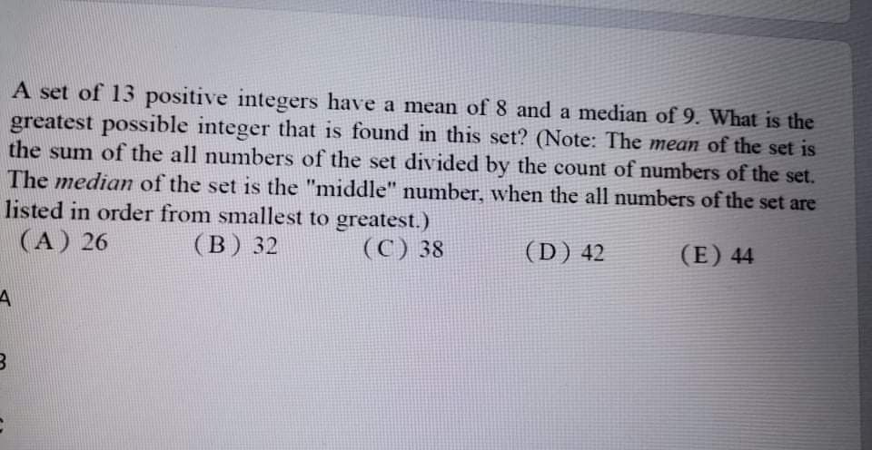 A set of 13 positive integers have a mean of 8 and a median of 9. What is the
greatest possible integer that is found in this set? (Note: The mean of the set is
the sum of the all numbers of the set divided by the count of numbers of the set.
The median of the set is the "middle" number, when the all numbers of the set are
listed in order from smallest to greatest.)
(A) 26
(B) 32
(C) 38
(D) 42
(E) 44
