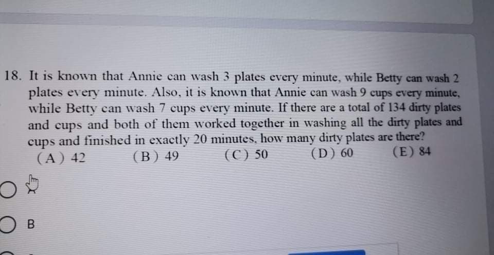 18. It is known that Annie can wash 3 plates every minute, while Betty can wash 2
plates every minute. Also, it is known that Annie can wash 9 cups every minute,
while Betty can wash 7 cups every minute. If there are a total of 134 dirty plates
and
and both of them worked together in washing all the dirty plates and
cups
cups and finished in exactly 20 minutes, how many dirty plates are there?
(A) 42
(В) 49
(С) 50
(D) 60
(E) 84
