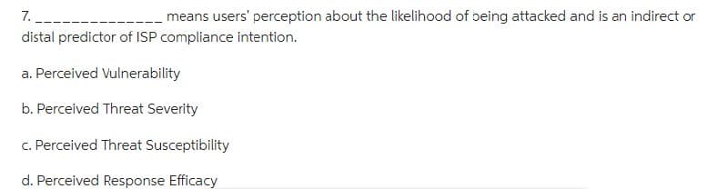 7.
means users' perception about the likelihood of being attacked and is an indirect or
distal predictor of ISP compliance intention.
a. Perceived Vulnerability
b. Perceived Threat Severity
c. Perceived Threat Susceptibility
d. Perceived Response Efficacy