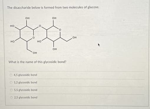 The disaccharide below is formed from two molecules of glucose.
HO
НО
OH
OH
НО
4,5 glycosidic bond
O 1,2 glycosidic bond
5,5 glycosidic bond
2,5 glycosidic bond
OH
OH
What is the name of this glycosidic bond?
OH