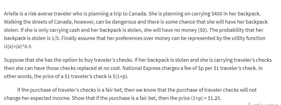 Arielle is a risk-averse traveler who is planning a trip to Canada. She is planning on carrying $400 in her backpack.
Walking the streets of Canada, however, can be dangerous and there is some chance that she will have her backpack
stolen. If she is only carrying cash and her backpack is stolen, she will have no money ($0). The probability that her
backpack is stolen is 1/5. Finally assume that her preferences over money can be represented by the utility function
U(x)=(x)^0.5
Suppose that she has the option to buy traveler's checks. If her backpack is stolen and she is carrying traveler's checks
then she can have those checks replaced at no cost. National Express charges a fee of Sp per $1 traveler's check. In
other words, the price of a $1 traveler's check is $(1+p).
If the purchase of traveler's checks is a fair bet, then we know that the purchase of traveler checks will not
change her expected income. Show that if the purchase is a fair bet, then the price (1+p) = $1.25.