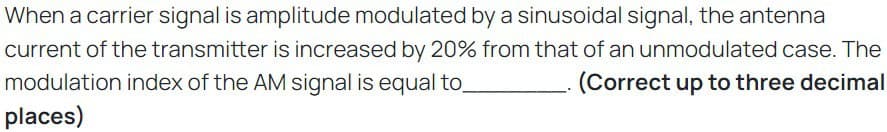 When a carrier signal is amplitude modulated by a sinusoidal signal, the antenna
current of the transmitter is increased by 20% from that of an unmodulated case. The
modulation index of the AM signal is equal to
(Correct up to three decimal
places)