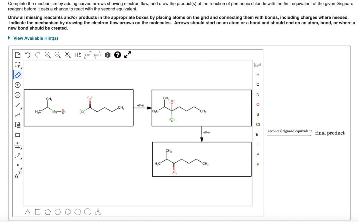 Complete the mechanism by adding curved arrows showing electron flow, and draw the product(s) of the reaction of pentanoic chloride with the first equivalent of the given Grignard
reagent before it gets a change to react with the second equivalent.
Draw all missing reactants and/or products in the appropriate boxes by placing atoms on the grid and connecting them with bonds, including charges where needed.
Indicate the mechanism by drawing the electron-flow arrows on the molecules. Arrows should start on an atom or a bond and should end on an atom, bond, or where a
new bond should be created.
► View Available Hint(s)
D
MN
¹ © +1¬
[1]
24
7
→→ H*
H EXP.
L
CONT.
1
?
CH₂
we ha
H₂C
Mg-Br:
CH₂
ether
H₂C
H₂C
CH₂
Ö
n
:CI:
CH₂
CH3
ether
CH3
H
C
N
O
S
CI
Br
1
P
F
second Grignard equivalent final product