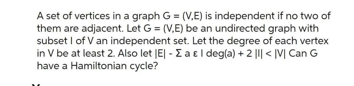A set of vertices in a graph G = (V,E) is independent if no two of
them are adjacent. Let G = (V,E) be an undirected graph with
subset I of V an independent set. Let the degree of each vertex
in V be at least 2. Also let |E| - E a ɛl deg(a) + 2 ||| < |V| Can G
have a Hamiltonian cycle?
%3D
