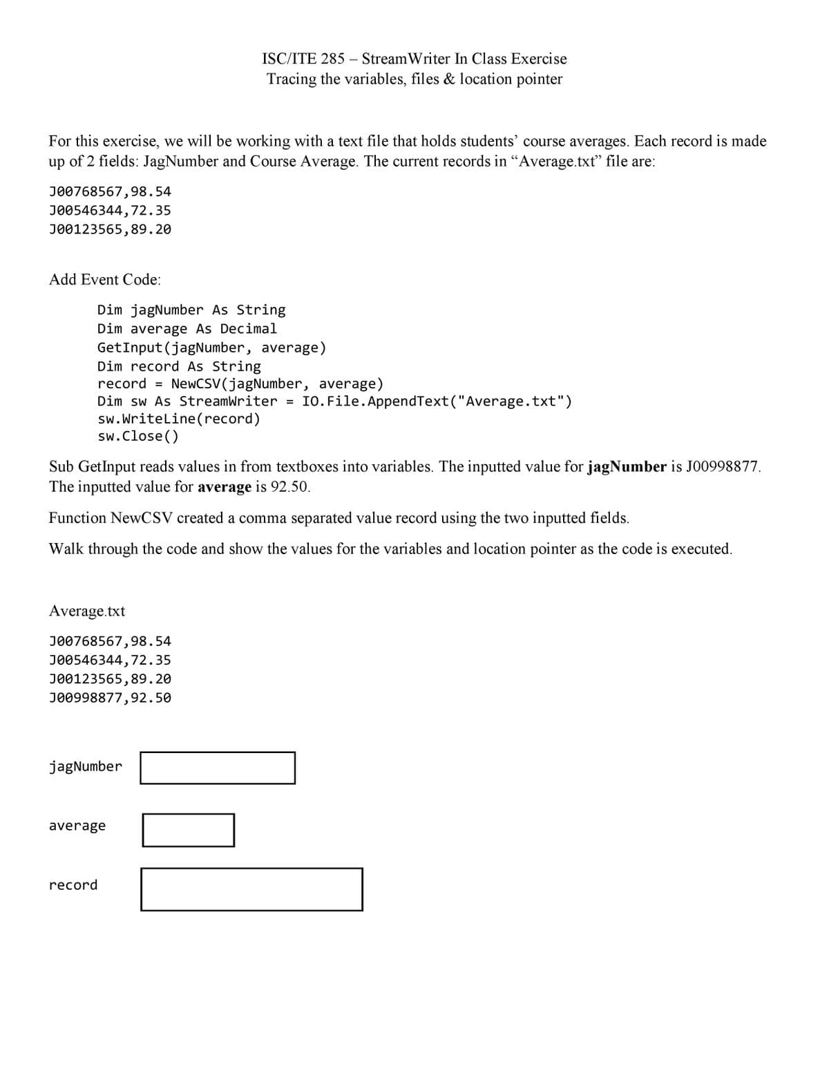 ISC/ITE 285 – Stream Writer In Class Exercise
Tracing the variables, files & location pointer
For this exercise, we will be working with a text file that holds students' course averages. Each record is made
of 2 fields: JagNumber and Course Average. The current records in "Average.txt" file are:
up
J00768567,98.54
J00546344, 72.35
J00123565,89.20
Add Event Code:
Dim jagNumber As String
Dim average As Decimal
GetInput (jagNumber, average)
Dim record As String
record
NewCSV(jagNumber, average)
IO. File. AppendText("Average.txt")
Dim sw As StreamWriter
sw. Writeline(record)
sw.Close()
Sub GetInput reads values in from textboxes into variables. The inputted value for jagNumber is J00998877.
The inputted value for average is 92.50.
Function NewCSV created a comma separated value record using the two inputted fields.
Walk through the code and show the values for the variables and location pointer as the code is executed.
Average.txt
JO0768567,98.54
J00546344,72.35
J00123565,89.20
JO0998877,92.50
jagNumber
average
record
