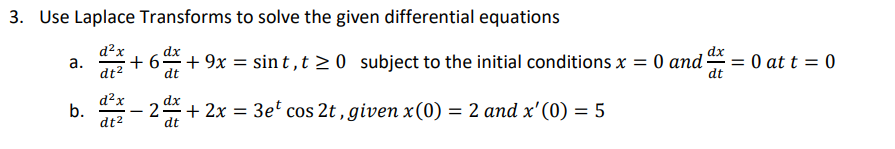 3. Use Laplace Transforms to solve the given differential equations
d²x
dt²
a.
b.
d²x
dt²
dx
+6dx +9x = sint,t≥0 subject to the initial conditions x = 0 and x = 0
= 0 at t = 0
dt
dt
dx
+ 2x = 3et cos 2t, given x (0) = 2 and x'(0) = 5
dt
- 2: