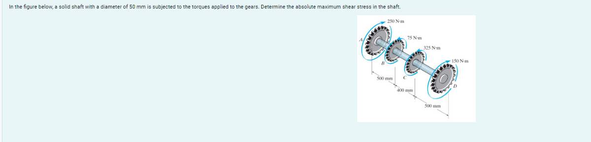 In the figure below, a solid shaft with a diameter of 50 mm is subjected to the torques applied to the gears. Determine the absolute maximum shear stress in the shaft.
75 N-m
Cee 0
250 Nm
500 mm
400 mm
325 Nm
150 N-m