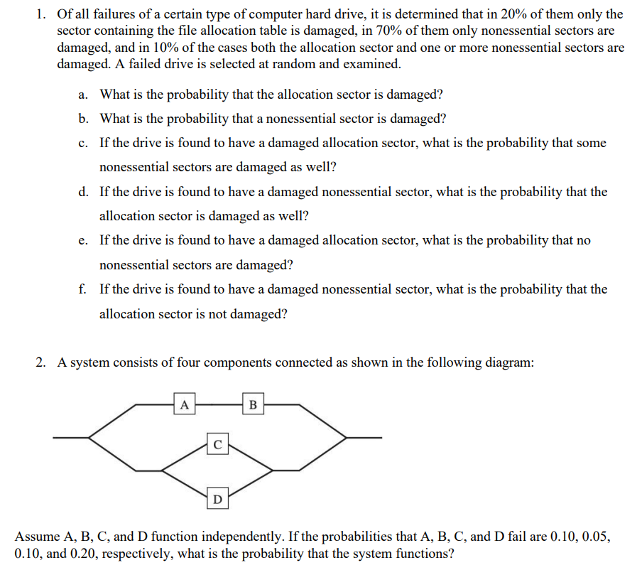 1. Of all failures of a certain type of computer hard drive, it is determined that in 20% of them only the
sector containing the file allocation table is damaged, in 70% of them only nonessential sectors are
damaged, and in 10% of the cases both the allocation sector and one or more nonessential sectors are
damaged. A failed drive is selected at random and examined.
What is the probability that the allocation sector is damaged?
b. What is the probability that a nonessential sector is damaged?
c. If the drive is found to have a damaged allocation sector, what is the probability that some
nonessential sectors are damaged as well?
d. If the drive is found to have a damaged nonessential sector, what is the probability that the
allocation sector is damaged as well?
e. If the drive is found to have a damaged allocation sector, what is the probability that no
nonessential sectors are damaged?
f. If the drive is found to have a damaged nonessential sector, what is the probability that the
allocation sector is not damaged?
2. A system consists of four components connected as shown in the following diagram:
A
C
O
B
Assume A, B, C, and D function independently. If the probabilities that A, B, C, and D fail are 0.10, 0.05,
0.10, and 0.20, respectively, what is the probability that the system functions?