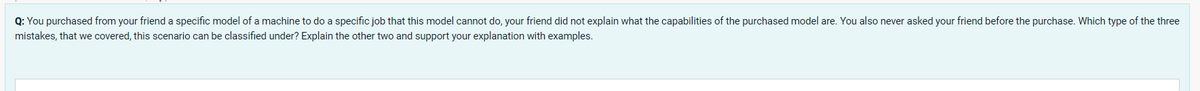 Q: You purchased from your friend a specific model of a machine to do a specific job that this model cannot do, your friend did not explain what the capabilities of the purchased model are. You also never asked your friend before the purchase. Which type of the three
mistakes, that we covered, this scenario can be classified under? Explain the other two and support your explanation with examples.