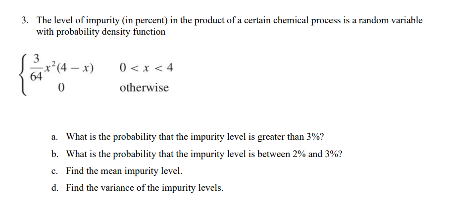 3. The level of impurity (in percent) in the product of a certain chemical process is a random variable
with probability density function
3
64
-x²(4 - x)
0
0 < x < 4
otherwise
a. What is the probability that the impurity level is greater than 3%?
b. What is the probability that the impurity level is between 2% and 3%?
c. Find the mean impurity level.
d. Find the variance of the impurity levels.