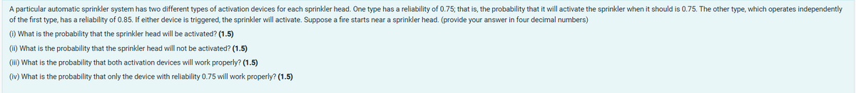 A particular automatic sprinkler system has two different types of activation devices for each sprinkler head. One type has a reliability of 0.75; that is, the probability that it will activate the sprinkler when it should is 0.75. The other type, which operates independently
of the first type, has a reliability of 0.85. If either device is triggered, the sprinkler will activate. Suppose a fire starts near a sprinkler head. (provide your answer in four decimal numbers)
(i) What is the probability that the sprinkler head will be activated? (1.5)
(ii) What is the probability that the sprinkler head will not be activated? (1.5)
(iii) What is the probability that both activation devices will work properly? (1.5)
(iv) What is the probability that only the device with reliability 0.75 will work properly? (1.5)