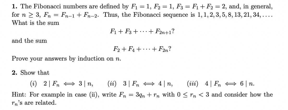 1. The Fibonacci numbers are defined by F1 = 1, F2 = 1, F3 = F1+ F2 = 2, and, in general,
for n > 3, Fn = Fn-1+ Fn-2. Thus, the Fibonacci sequence is 1,1, 2, 3, 5, 8, 13, 21, 34,....
What is the sum
Fi + F3 + ...+ F2n+1?
and the sum
F2 + F4 + • · · + F2n?
Prove your answers by induction on n.
2. Show that
(i) 2| Fn 3 n,
(ii) 3| Fn 4| n,
(iii) 4| Fn A 6| n.
Hint: For example in case (ii), write Fn
3qn + rn with 0 < rn < 3 and consider how the
rn's are related.
