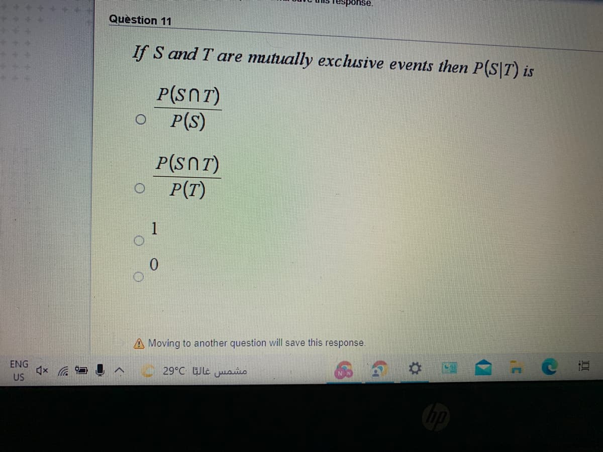 esponse.
Question 11
If S and T are mutually exclusive events then P(S|T) is
P(SnT)
P(S)
P(SNT)
P(T)
1
A Moving to another question will save this response.
ENG
29°C le usüs
US
