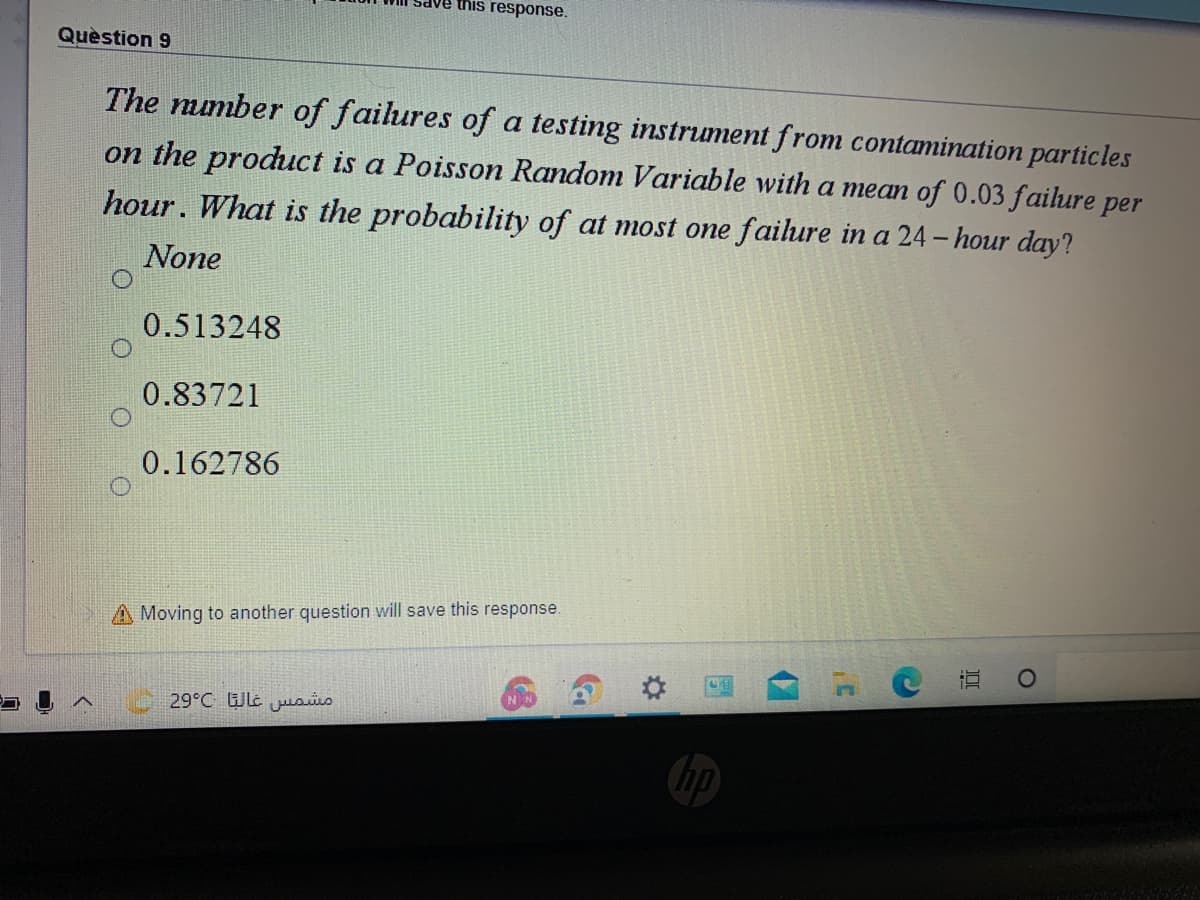 dve this response.
Quèstion 9
The mumber of failures of a testing instrument from contamination particles
on the product is a Poisson Random Variable with a mean of 0.03 faihure per
hour. What is the probability of at most one faihure in a 24- hour day?
None
0.513248
0.83721
0.162786
A Moving to another question will save this response.
29°C Wle jusis
