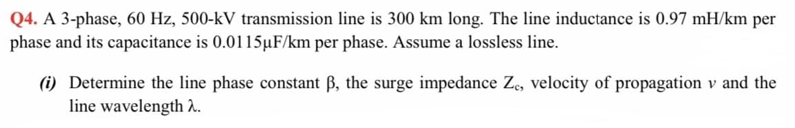 Q4. A 3-phase, 60 Hz, 500-kV transmission line is 300 km long. The line inductance is 0.97 mH/km per
phase and its capacitance is 0.0115µF/km per phase. Assume a lossless line.
(i) Determine the line phase constant B, the surge impedance Z, velocity of propagation v and the
line wavelength 2.
