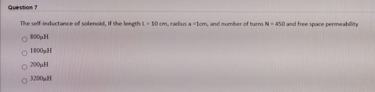 Question 7
The self-inductance of solenoid, If the length L= 10 cm, radius a =1cm, and number of turns N = 450 and free space permeability
800µH
1800µH
200µH
3200µH
