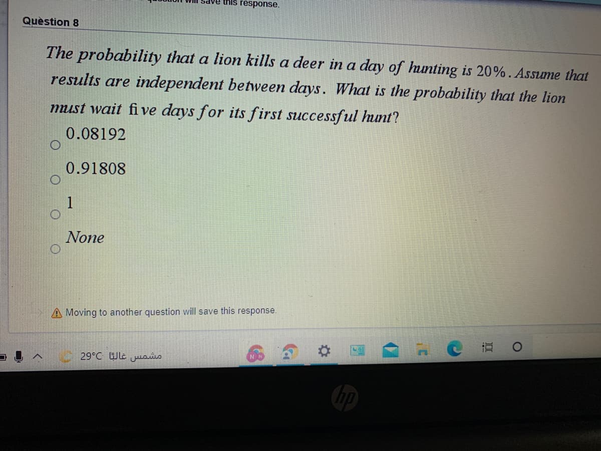 this response.
Quèstion 8
The probability that a lion kills a deer in a day of hunting is 20%. Assume that
results are independent between days. What is the probability that the lion
must wait fi ve days for its first successful hunt?
0.08192
0.91808
1
None
A Moving to another question will save this response.
29°C Wle usis
