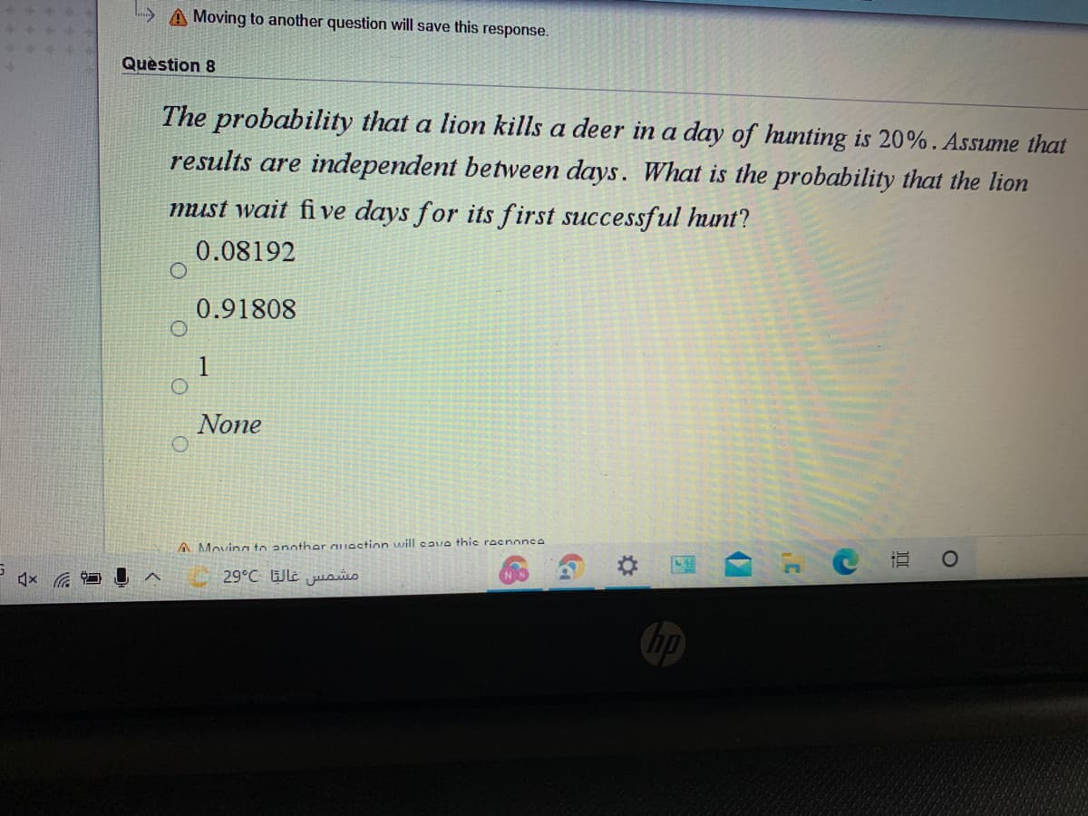 A Moving to another question will save this response.
Quèstion 8
The probability that a lion kills a deer in a day of hunting is 20%. Assume that
results are independent between days. What is the probability that the lion
must wait fi ve days for its first successful hunt?
0.08192
0.91808
None
A Movincı to another auaction will cave thic racnonc0
× ロI
29°C Wle jusis
く
