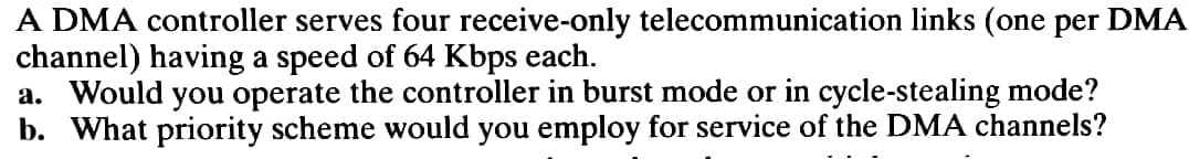 A DMA controller serves four receive-only telecommunication links (one per DMA
channel) having a speed of 64 Kbps each.
a. Would you operate the controller in burst mode or in cycle-stealing mode?
b. What priority scheme would you employ for service of the DMA channels?