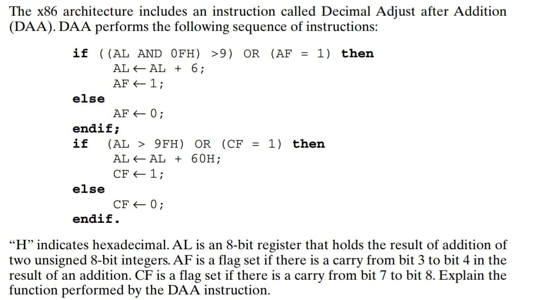 The x86 architecture includes an instruction called Decimal Adjust after Addition
(DAA). DAA performs the following sequence of instructions:
if ((AL AND OFH) >9) OR (AF = 1) then
ALAL + 6;
AF 1;
else
AF = 0;
endif;
if
else
(AL> 9FH) OR (CF = 1) then
ALAL + 60H;
CF - 1;
CF = 0;
endif.
"H" indicates hexadecimal. AL is an 8-bit register that holds the result of addition of
two unsigned 8-bit integers. AF is a flag set if there is a carry from bit 3 to bit 4 in the
result of an addition. CF is a flag set if there is a carry from bit 7 to bit 8. Explain the
function performed by the DAA instruction.