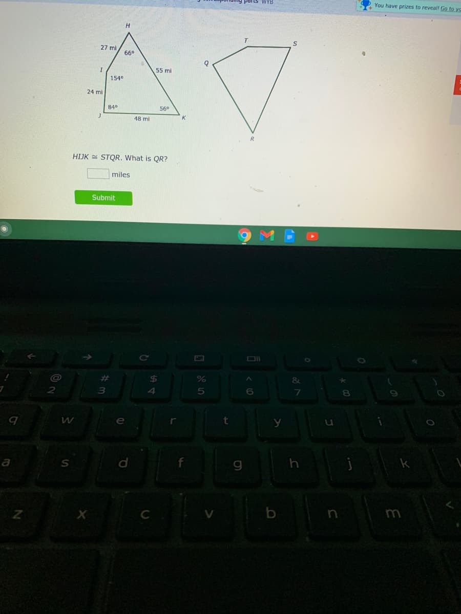 You have prizes to reveal! Go to yo
H
27 mi
66°
55 mi
E
1540
24 mi
84°
56°
48 mi
K
HIJK = STQR. What is QR?
miles
Submit
Ce
@
%23
$4
&
3
e
a
C
b
